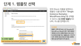 단계 1. 템플릿 선택
먼저 Stack 이름을 입력하고,
WP 템플릿을 다운로드 하시
고, 파일을 선택해서 템플릿
업로드 해 주시면 됩니다!
도움말
템플릿 선택을 하면, Multi-AZ
WordPress Blog의 경우, 여러 데이터
센터에 다수의 서버를 띄워서 로드 분산
및 장애 방지를 하는 샘플입니다. 우선 하
나의 서버에 워드프레스와 별도 데이터
베이스를 함께 동작시켜 봅니다.
http://bit.ly/awseb-wp-template
WP 템플릿
 