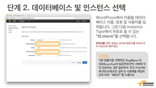 단계 2. 데이터베이스 및 인스턴스 선택
WordPress에서 이용할 데이터
베이스 이름, 암호 및 사용자를 입
력합니다. 그런 다음 Instance
Type에서 무료로 쓸 수 있는
“t2.micro”를 선택합니다.
주의사항: DB 암호는 숫자와 영문자를 섞어서 8
자 이상으로 해주세요.
도움말
기본 템플릿을 선택하면, KeyName 및
SSHLocation이 필요한데 만약 서버에 직
접 접속하는 경우 필요하며, 우선 가상서버
에 위드프레스만 설치 및 사용해볼 예정이
므로 바로 “NEXT”를 누릅니다.
 
