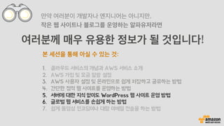 여러분께 매우 유용한 정보가 될 것입니다!
만약 여러분이 개발자나 엔지니어는 아니지만,
작은 웹 사이트나 블로그를 운영하는 알파유저라면
본 세션을 통해 아실 수 있는 것:
1.  클라우드 서비스의 개념과 AWS 서비스 소개
2.  AWS 가입 및 요금 알람 설정
3.  AWS 사용자 설정 및 온라인으로 쉽게 저장하고 공유하는 방법
4.  간단한 정적 웹 사이트를 운영하는 방법
5.  서버에 대한 지식 없이도 WordPress 웹 사이트 운영 방법
6.  글로벌 웹 서비스를 손쉽게 하는 방법
7.  쉽게 동영상 인코딩이나 대량 이메일 전송을 하는 방법
 