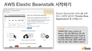 AWS Elastic Beanstalk 시작하기
Elastic Beanstalk 서비스를 선택
하고, 오른쪽 상단의 “Create New
Application”을 선택합니다.
도움말
여러분이 PHP, Ruby, Python 및
Node.js 기반 프로그램이 있는 경우 서버
구성이나 설정에 신경쓰지 않고 손쉽게 프
로그램을 업데이트하고 운영할 수 있는 관
리 도구로 서버 및 DB 사용료, 데이터 전송
료만 내고 별도 서비스 이용료는 없습니다.
 
