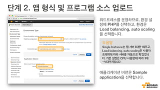 단계 2. 앱 형식 및 프로그램 소스 업로드
워드프레스를 운영하므로, 환경 설
정에 PHP를 선택하고, 환경은
Load balancing, auto scaling
을 선택합니다.
애플리케이션 버전은 Sample
application을 선택합니다.
도움말
Single Instance는 웹 서버 1대만 띄우고,
Load balancing, auto scaling은 사용자
트래픽에 따라 서버를 자동으로 확장합니
다. 기본 설정은 CPU 사용량에 따라 1대
~4대까지입니다.
 