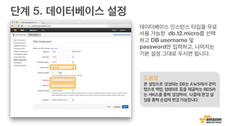 단계 5. 데이터베이스 설정
데이터베이스 인스턴스 타입을 무료
사용 가능한 db.t2.micro를 선택
하고 DB username 및
password만 입력하고, 나머지는
기본 설정 그대로 두시면 됩니다.
도움말
본 설정으로 생성되는 DB는 AWS에서 관리
형으로 백업, 업데이트 등을 제공하는 RDS라
는 서비스를 통해 생성하며, 나중에 환경 설
정을 통해 손쉽게 변경 가능합니다.
 