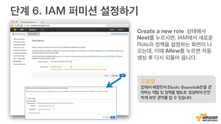 단계 6. IAM 퍼미션 설정하기
Create a new role 상태에서
Next를 누르시면, IAM에서 새로운
Role과 정책을 설정하는 화면이 나
오는데, 이때 Allow를 누르면 자동
생성 후 다시 되돌아 옵니다.
도움말
앞에서 배웠듯이 Elastic Beanstalk만을 관
리하는 역할 및 정책을 별도로 생성하여 안전
하게 보안 관리를 할 수 있습니다.
 