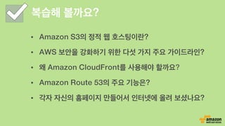 복습해 볼까요?
•  Amazon S3의 정적 웹 호스팅이란?
•  AWS 보안을 강화하기 위한 다섯 가지 주요 가이드라인?
•  왜 Amazon CloudFront를 사용해야 할까요?
•  Amazon Route 53의 주요 기능은?
•  각자 자신의 홈페이지 만들어서 인터넷에 올려 보셨나요?
 