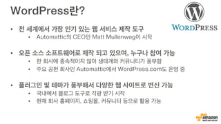 WordPress란?
•  전 세계에서 가장 인기 있는 웹 서비스 제작 도구
•  Automattic의 CEO인 Matt Mullenweg이 시작
•  오픈 소스 소프트웨어로 제작 되고 있으며, 누구나 참여 가능
•  한 회사에 종속적이지 않아 생태계와 커뮤니티가 풍부함
•  주요 공헌 회사인 Automattic에서 WordPress.com도 운영 중
•  플러그인 및 테마가 풍부해서 다양한 웹 사이트로 변신 가능
•  국내에서 블로그 도구로 각광 받기 시작
•  현재 회사 홈페이지, 쇼핑몰, 커뮤니티 등으로 활용 가능
 