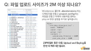 Q: 파일 업로드 사이즈가 2M 이상 되나요?
files:	
  
	
  	
  "/etc/php.d/project.ini"	
  :	
  
	
  	
  	
  	
  mode:	
  "000644"	
  
	
  	
  	
  	
  owner:	
  root	
  
	
  	
  	
  	
  group:	
  root	
  
	
  	
  	
  	
  content:	
  |	
  
	
  	
  	
  	
  	
  	
  upload_max_filesize	
  =	
  128M	
  
	
  	
  	
  	
  	
  	
  post_max_size	
  =	
  128M	
  
Wordpress 폴더에 .ebextensions 라는
디렉토리를 만들고 project.config라는
파일을 만들고 아래의 내용처럼 원하는
php.ini 변경 설정을 추가로 넣어줍니다.
ZIP파일로 묶은 다음, Upload and Deploy를
한번 더 해주시면 됩니다.
 