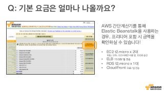 Q: 기본 요금은 얼마나 나올까요?
AWS 간단계산기를 통해
Elastic Beanstalk을 사용하는
경우, 프리티어 포함 시 금액을
확인하실 수 있습니다!
•  EC2 t2.micro x 2대
1대는 20% 피크시에만 사용 및 10GB 송신
•  ELB 15GB/월 전송
•  RDS t2.micro x 1대
•  CloudFront 3GB/일 전송
 