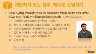 개발자가 있는 경우, 제대로 운영하기
•  Deploying WordPress to Amazon Web Services AWS
EC2 and RDS via ElasticBeanstalk by Michael Averto
1.  Elastic Beanstalk으로 인프라 구성하기
2.  로컬 웹 서버에 워드프레스 설치하기 및 RDS 연결 하기
3.  버전 콘트롤(GIT)을 활용하여 워드프레스 수정하기
4.  로컬 웹 서버에서 수정 사항 테스트하기
5.  Elastic Beanstalk으로 배포하기
6.  이를 반복
§  https://www.otreva.com/blog/deploying-wordpress-amazon-web-services-aws-ec2-rds-
via-elasticbeanstalk/
 