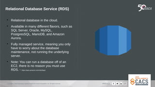 Copyright © 2019 Information Systems Audit and Control Association, Inc. All rights reserved. #NACACS
Relational Database Service (RDS)

Relational database in the cloud.

Available in many different flavors, such as
SQL Server, Oracle, MySQL,
PostgresSQL, MarioDB, and Amazon
Aurora.

Fully managed service, meaning you only
have to worry about the database
maintenance, not running the underlying
server.

Note: You can run a database off of an
EC2, there is no reason you must use
RDS. - https://aws.amazon.com/rds/faqs/
Amazon RD
 