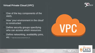 Copyright © 2019 Information Systems Audit and Control Association, Inc. All rights reserved. #NACACS
Virtual Private Cloud (VPC)

One of the key components of the
AWS.

How ‘your environment in the cloud’
is constructed.

Define security groups specifying
who can access which resources.

Define networking, availability joins,
etc. - https://aws.amazon.com/vpc/?nc2=h_m1
 