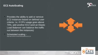 Copyright © 2019 Information Systems Audit and Control Association, Inc. All rights reserved. #NACACS
EC2 AutoScaling

Provides the ability to add or remove
EC2 instances based on defined user
criteria. I.e, if CPU usage goes above
70%, add another EC2 (and an Elastic
Load Balancer can balance the traffic
out between the instances)

Scheduled scaling -
https://aws.amazon.com/ec2/autoscaling/?nc2=h_m1
 
