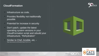 Copyright © 2019 Information Systems Audit and Control Association, Inc. All rights reserved. #NACACS
CloudFormation

Infrastructure as code.

Provides flexibility not traditionally
possible

Potential for increase in security

Don’t patch, update the latest
operating system versions in your
CloudFormation script and rebuild your
infrastructure. “Rehydration”

Similar to Chef, Ansible, etc. -
https://aws.amazon.com/cloudformation/?nc2=h_m1
 
