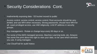 Copyright © 2019 Information Systems Audit and Control Association, Inc. All rights reserved. #NACACS

Security Considerations Cont.

Inadvertently exposing data - S3 bucket moved to public

Access control, access control, access control. Root accounts should be very
limited, and use MFA when necessary. Strong passwords, should have MFA for
all. Least privileged access, use IAM religiously. Limit IP address in security
groups.

Key management - Rotate or change keys every 90 days or so.

For some of the AWS managed services, Machine Learning tools, etc, Amazon
has some fine print about the right to view your data, so be care which services
you use, if using managed.

Use CloudTrail for audit history
 