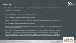 Copyright © 2019 Information Systems Audit and Control Association, Inc. All rights reserved. #NACACS
About me

B.S. in Business Administration with a concentration in Accounting, Summa Cum Laude, from University of
Tennessee at Chattanooga.

M.S. in Data Science from Southern Methodist University.

Ph.D. Candidate in Economics at the University Reading.

American Statistical Association Graduate Statistician (GStat), INFORMS Certified Analytics Professional
(CAP) and AWS Certified Solutions Architect – Associate.

Experienced in designing, built and deployed numerous machine learning and continuous auditing solutions
using open source technologies.

Have worked in IT Audit for two publicly traded companies, one of them a Fortune 500 financial institution.

Working as a Data Economist creating ecosystem economic design specifications by simulating the
designed ecosystem using Python-based methods. Employing mathematical engineering technologies, I
create novel solutions by utilizing time-tested systems engineering practices to solve business problems.
 