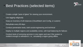 Copyright © 2019 Information Systems Audit and Control Association, Inc. All rights reserved. #NACACS

Best Practices (selected items)

Create a single “pane of glass” for viewing your environment.

Use tagging religiously

Keep an inventory of all instances (CloudWatch and Config, or custom)

Rehydrate every 60 days

Conduct penetration tests, both social engineering and technical

Deploy to multiple regions and availability zones, with load balancing for failover.

Conduct tests of removing services in one region and see if the system is
resilient enough to withstand it. i.e., simulating a region going offline.
 
