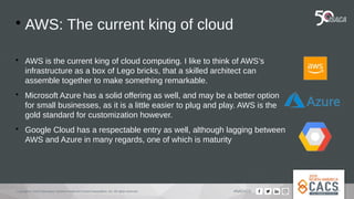Copyright © 2019 Information Systems Audit and Control Association, Inc. All rights reserved. #NACACS

AWS: The current king of cloud

AWS is the current king of cloud computing. I like to think of AWS’s
infrastructure as a box of Lego bricks, that a skilled architect can
assemble together to make something remarkable.

Microsoft Azure has a solid offering as well, and may be a better option
for small businesses, as it is a little easier to plug and play. AWS is the
gold standard for customization however.

Google Cloud has a respectable entry as well, although lagging between
AWS and Azure in many regards, one of which is maturity
 
