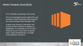 Copyright © 2019 Information Systems Audit and Control Association, Inc. All rights reserved. #NACACS
Elastic Compute Cloud (EC2)

EC2 is flexible computing in the cloud.

It is an unmanaged service where the user
provision virtual machines of the required
size and accesses them through SSH.

It takes only minutes to provision and
access an EC2 instance to deploy an
application. It is possible to run an EC2
instance as your main work computer,
when using something like a Google
Chromebook to access it.
 