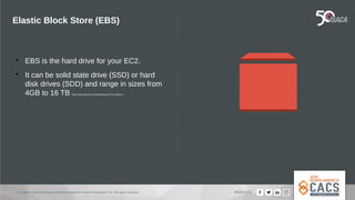 Copyright © 2019 Information Systems Audit and Control Association, Inc. All rights reserved. #NACACS
Elastic Block Store (EBS)

EBS is the hard drive for your EC2.

It can be solid state drive (SSD) or hard
disk drives (SDD) and range in sizes from
4GB to 16 TB https://aws.amazon.com/ebs/features/?nc=sn&loc=1
 