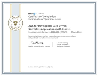 Certificate of Completion
Congratulations, Vijayananda Mohire
AWS for Developers: Data-Driven
Serverless Applications with Kinesis
Course completed on Apr 11, 2021 at 01:41PM UTC • 2 hours 29 min
By continuing to learn, you have expanded your perspective, sharpened your
skills, and made yourself even more in demand.
Head of Content Strategy, Learning
LinkedIn Learning
1000 W Maude Ave
Sunnyvale, CA 94085
Certificate Id: AbViXwg1OHFFnG-9bw4s_RQm25cq
 