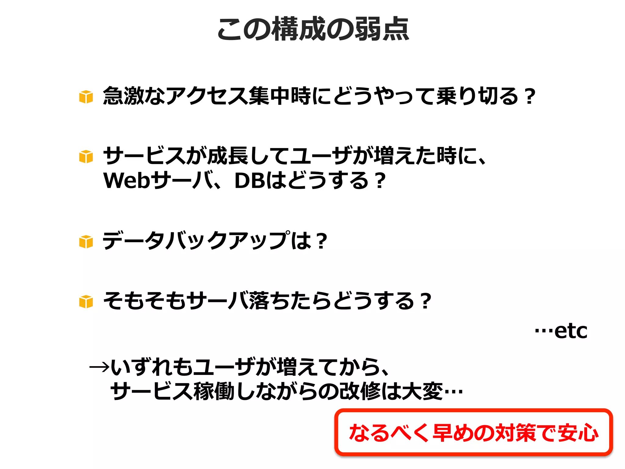 この構成の弱点
!   急激なアクセス集中時にどうやって乗り切切る？
!   サービスが成⻑⾧長してユーザが増えた時に、
Webサーバ、DBはどうする？
!   データバックアップは？
!   そもそもサーバ落落ちたらどうする？

…etc

→いずれもユーザが増えてから、
 　サービス稼働しながらの改修は⼤大変…
なるべく早めの対策で安⼼心

 