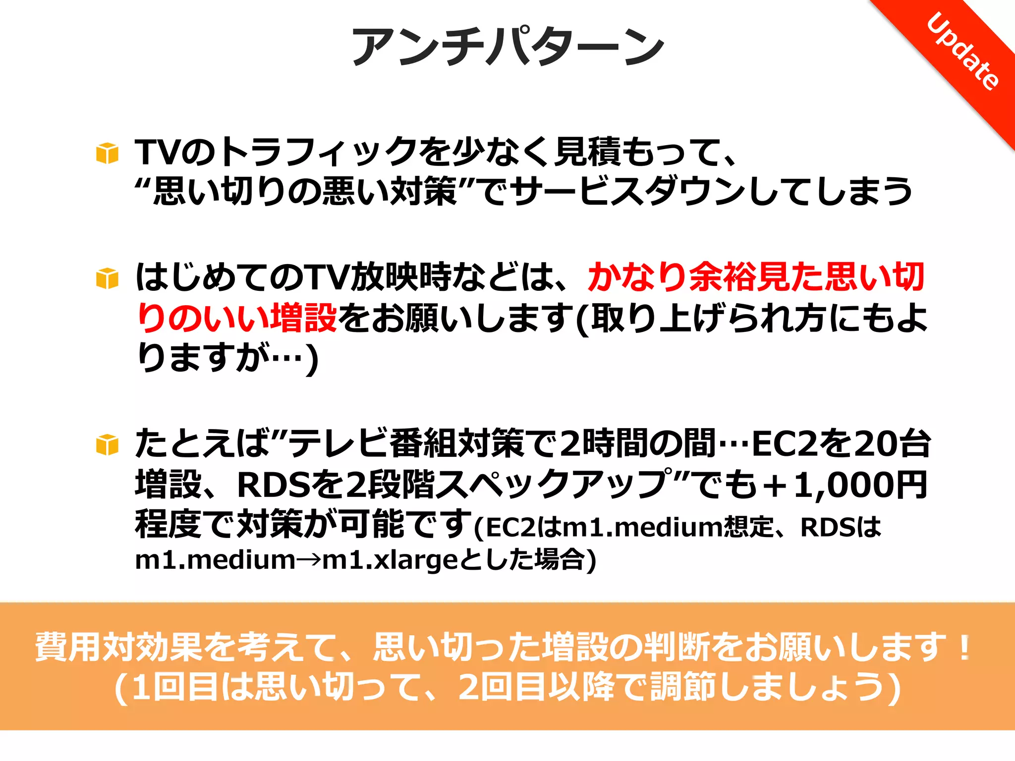 アンチパターン
!   TVのトラフィックを少なく⾒見見積もって、
“思い切切りの悪い対策”でサービスダウンしてしまう
!   はじめてのTV放映時などは、かなり余裕⾒見見た思い切切
りのいい増設をお願いします(取り上げられ⽅方にもよ
りますが…)
!   たとえば”テレビ番組対策で2時間の間…EC2を20台
増設、RDSを2段階スペックアップ”でも＋1,000円
程度度で対策が可能です(EC2はm1.medium想定、RDSは
m1.medium→m1.xlargeとした場合)

費⽤用対効果を考えて、思い切切った増設の判断をお願いします！
(1回⽬目は思い切切って、2回⽬目以降降で調節しましょう)

 