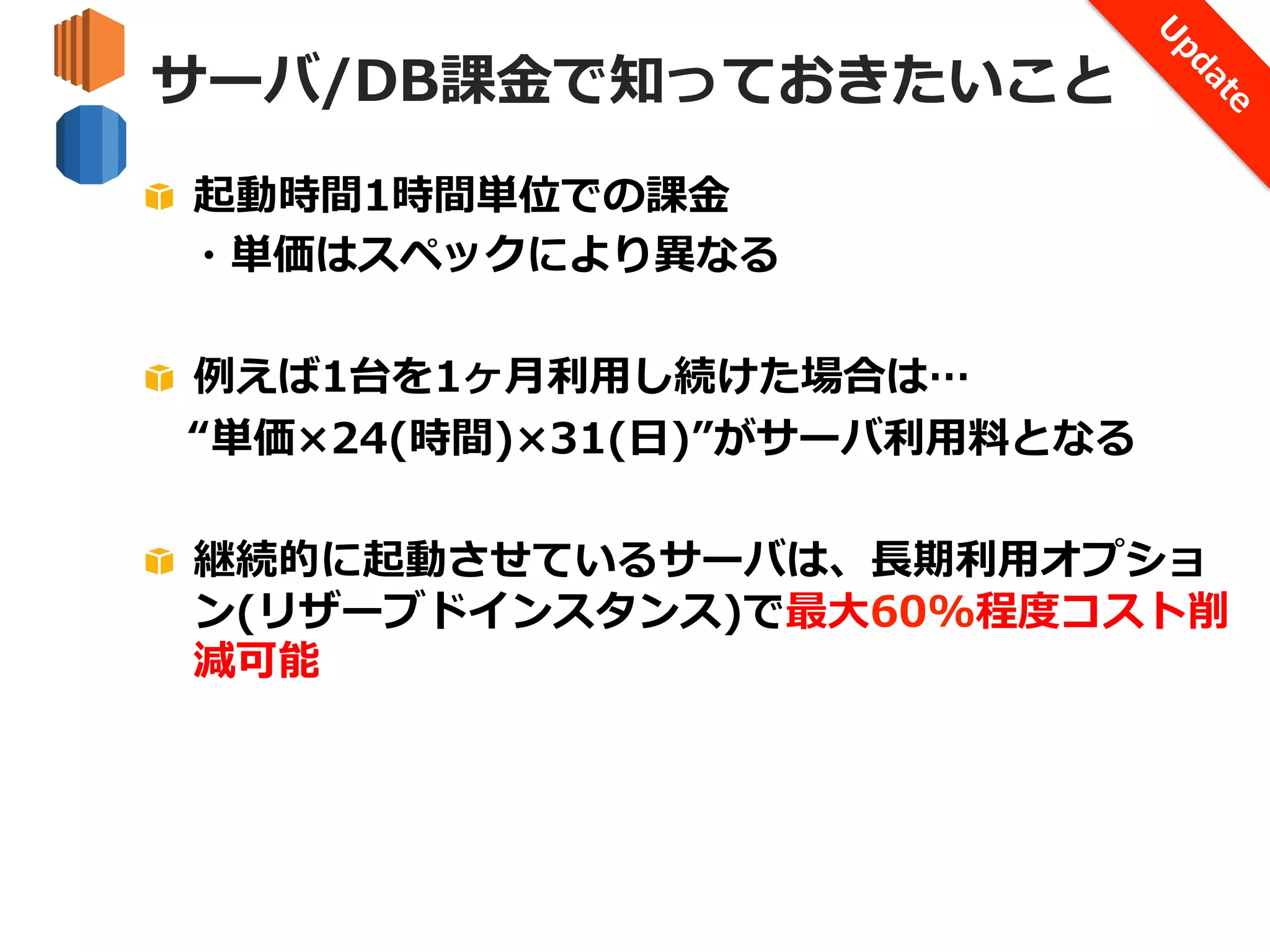 サーバ/DB課⾦金金で知っておきたいこと
!   起動時間1時間単位での課⾦金金
 　・単価はスペックにより異異なる
!   例例えば1台を1ヶ⽉月利利⽤用し続けた場合は…
 　“単価×24(時間)×31(⽇日)”がサーバ利利⽤用料料となる
!   継続的に起動させているサーバは、⻑⾧長期利利⽤用オプショ
ン(リザーブドインスタンス)で最⼤大60%程度度コスト削
減可能

 