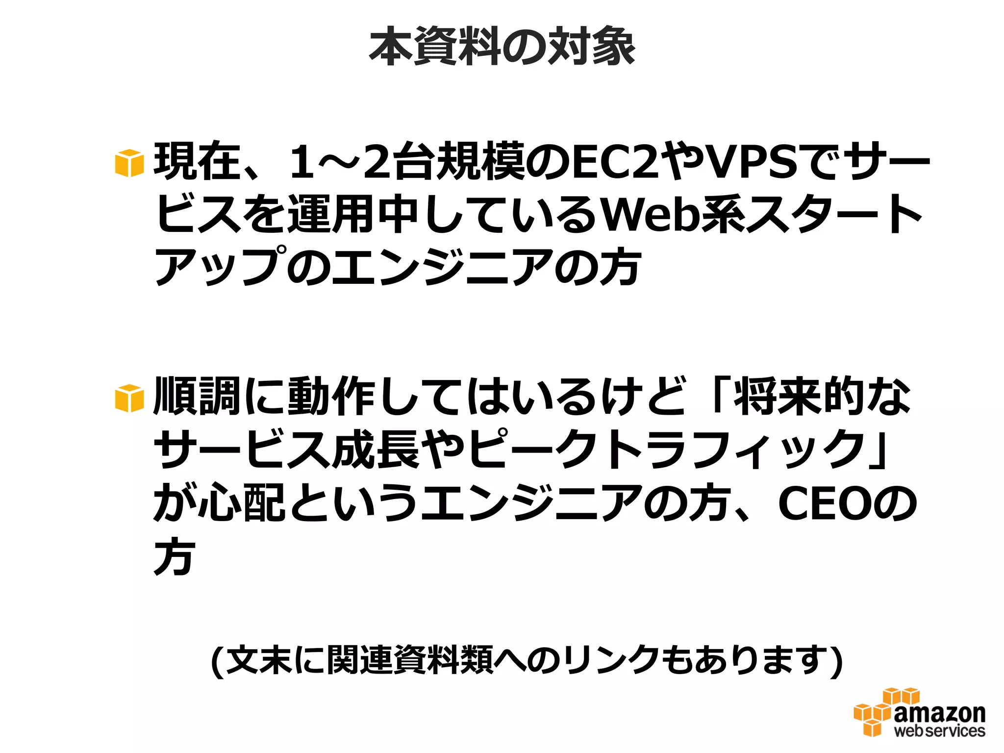 本資料料の対象
!  現在、1〜～2台規模のEC2やVPSでサー
ビスを運⽤用中しているWeb系スタート
アップのエンジニアの⽅方
!  順調に動作してはいるけど「将来的な
サービス成⻑⾧長やピークトラフィック」
が⼼心配というエンジニアの⽅方、CEOの
⽅方
(⽂文末に関連資料料類へのリンクもあります)

 