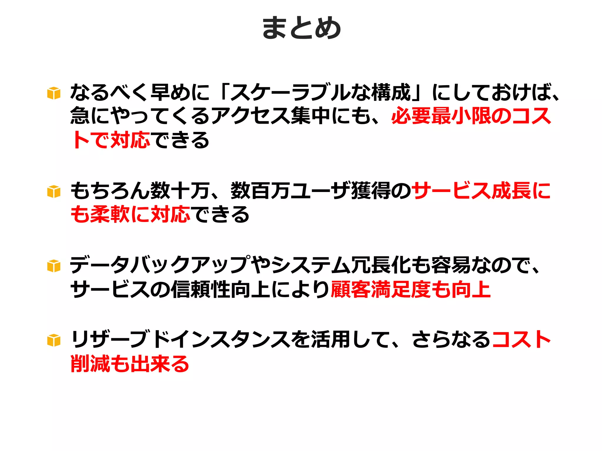 まとめ
!   なるべく早めに「スケーラブルな構成」にしておけば、
急にやってくるアクセス集中にも、必要最⼩小限のコス
トで対応できる
!   もちろん数⼗十万、数百万ユーザ獲得のサービス成⻑⾧長に
も柔軟に対応できる
!   データバックアップやシステム冗⻑⾧長化も容易易なので、
サービスの信頼性向上により顧客満⾜足度度も向上
!   リザーブドインスタンスを活⽤用して、さらなるコスト
削減も出来る

 