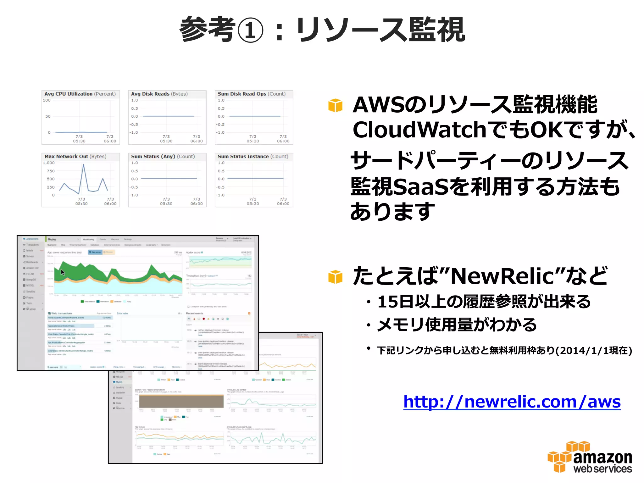 参考①：リソース監視

!   AWSのリソース監視機能
CloudWatchでもOKですが、
 　サードパーティーのリソース
 　監視SaaSを利利⽤用する⽅方法も
 　あります
!   たとえば”NewRelic”など

 　 　・15⽇日以上の履履歴参照が出来る
 　 　・メモリ使⽤用量量がわかる
 　 　・下記リンクから申し込むと無料料利利⽤用枠あり(2014/1/1現在)
http://newrelic.com/aws

 