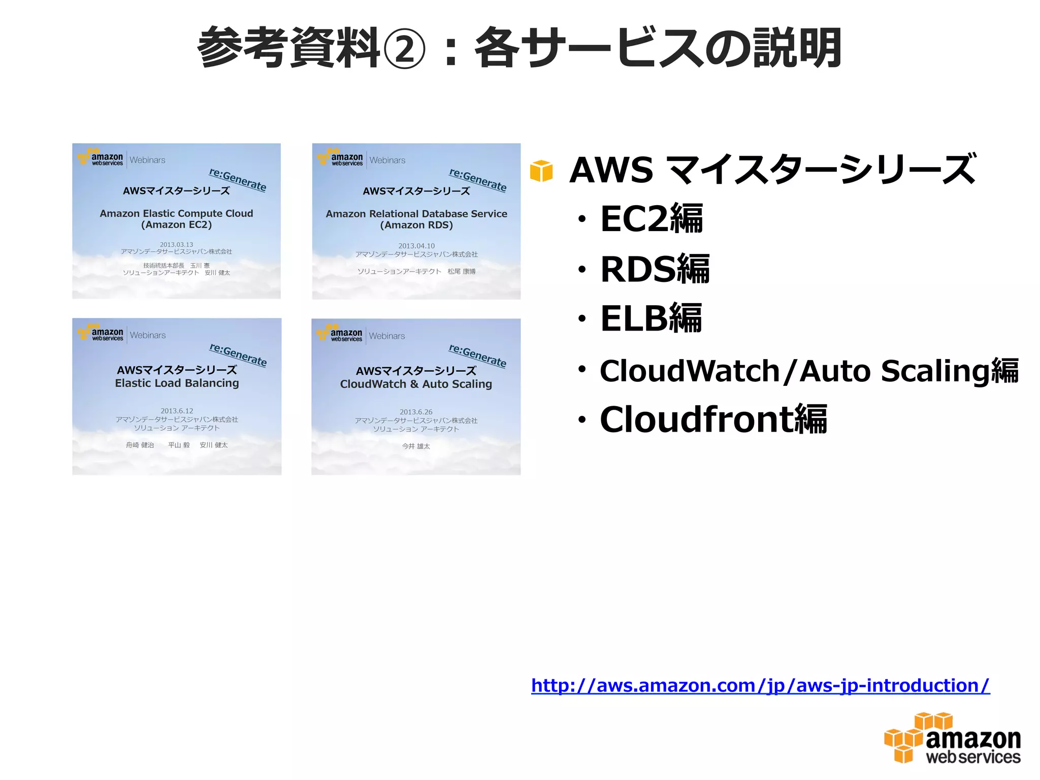 参考資料料②：各サービスの説明
!   AWS  マイスターシリーズ
 　・EC2編
 　・RDS編
 　・ELB編
 　・CloudWatch/Auto  Scaling編
 　・Cloudfront編
 　

http://aws.amazon.com/jp/aws-‐‑‒jp-‐‑‒introduction/

 