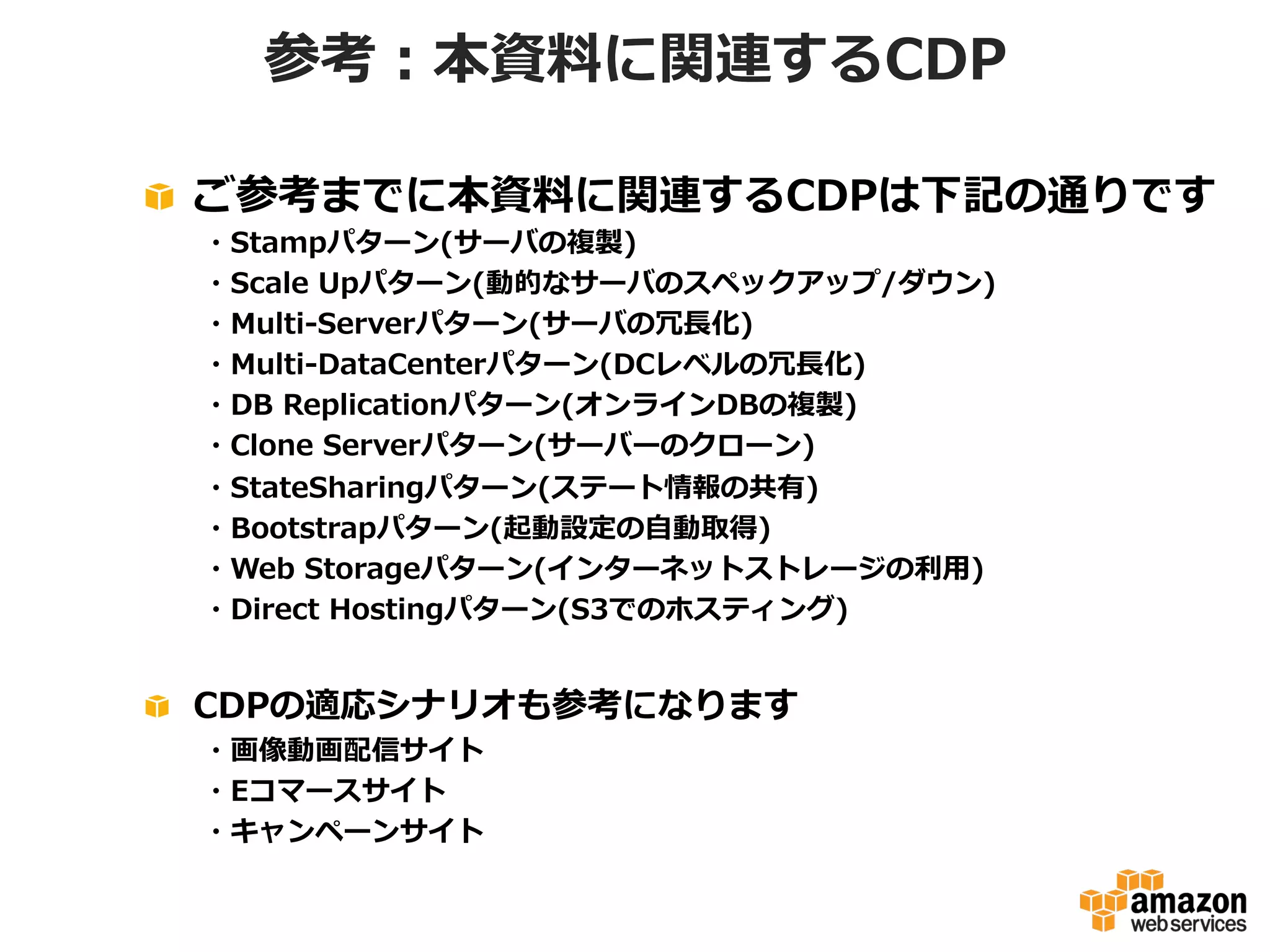 参考：本資料料に関連するCDP
!   ご参考までに本資料料に関連するCDPは下記の通りです
 　 　・Stampパターン(サーバの複製)
 　 　・Scale  Upパターン(動的なサーバのスペックアップ/ダウン)
 　 　・Multi-‐‑‒Serverパターン(サーバの冗⻑⾧長化)
 　 　・Multi-‐‑‒DataCenterパターン(DCレベルの冗⻑⾧長化)
 　 　・DB  Replicationパターン(オンラインDBの複製)
 　 　・Clone  Serverパターン(サーバーのクローン)
 　 　・StateSharingパターン(ステート情報の共有)
 　 　・Bootstrapパターン(起動設定の⾃自動取得)
 　 　・Web  Storageパターン(インターネットストレージの利利⽤用)
 　 　・Direct  Hostingパターン(S3でのホスティング)

!   CDPの適応シナリオも参考になります
 　 　・画像動画配信サイト
 　 　・Eコマースサイト
 　 　・キャンペーンサイト

 