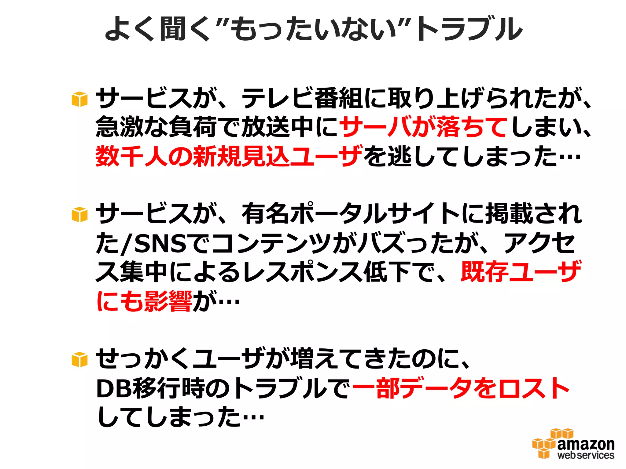 よく聞く”もったいない”トラブル
!   サービスが、テレビ番組に取り上げられたが、
急激な負荷で放送中にサーバが落落ちてしまい、
数千⼈人の新規⾒見見込ユーザを逃してしまった…
!   サービスが、有名ポータルサイトに掲載され
た/SNSでコンテンツがバズったが、アクセ
ス集中によるレスポンス低下で、既存ユーザ
にも影響が…
!   せっかくユーザが増えてきたのに、
DB移⾏行行時のトラブルで⼀一部データをロスト
してしまった…

 