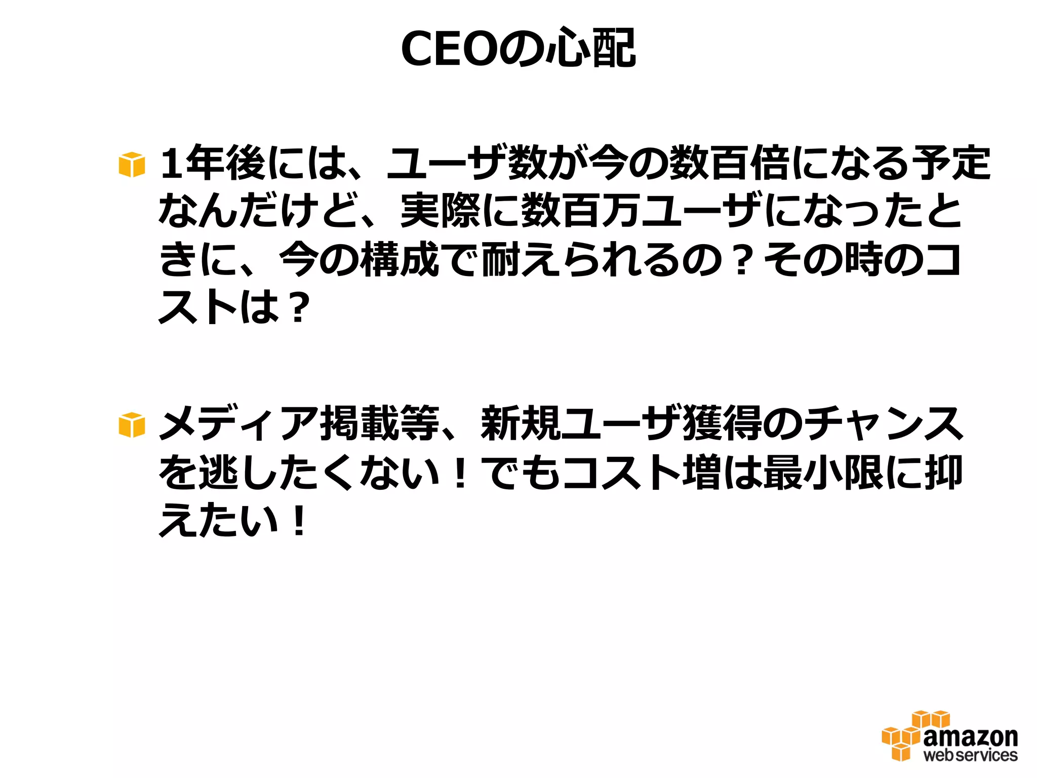 CEOの⼼心配
!   1年年後には、ユーザ数が今の数百倍になる予定
なんだけど、実際に数百万ユーザになったと
きに、今の構成で耐えられるの？その時のコ
ストは？
!   メディア掲載等、新規ユーザ獲得のチャンス
を逃したくない！でもコスト増は最⼩小限に抑
えたい！

 