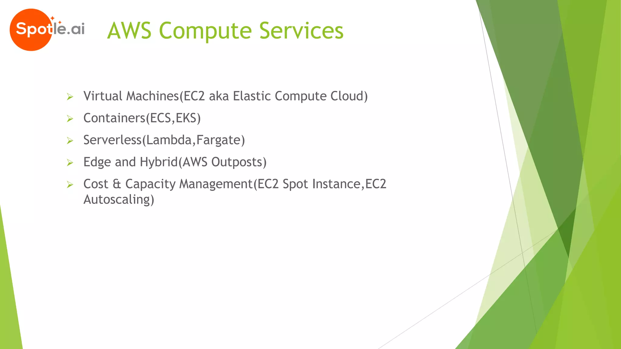 AWS Compute Services
➢ Virtual Machines(EC2 aka Elastic Compute Cloud)
➢ Containers(ECS,EKS)
➢ Serverless(Lambda,Fargate)
➢ Edge and Hybrid(AWS Outposts)
➢ Cost & Capacity Management(EC2 Spot Instance,EC2
Autoscaling)
 