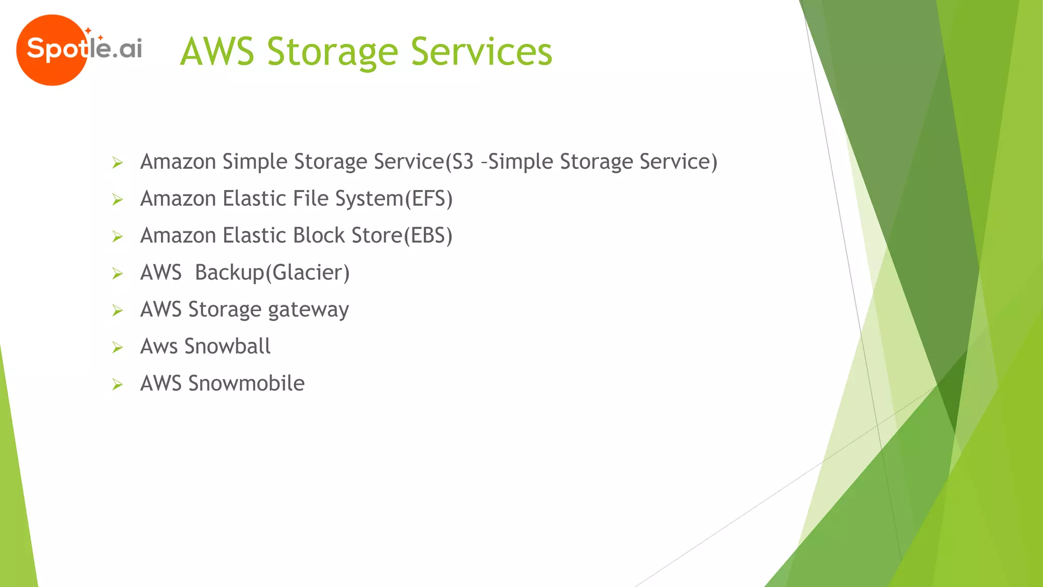 AWS Storage Services
➢ Amazon Simple Storage Service(S3 –Simple Storage Service)
➢ Amazon Elastic File System(EFS)
➢ Amazon Elastic Block Store(EBS)
➢ AWS Backup(Glacier)
➢ AWS Storage gateway
➢ Aws Snowball
➢ AWS Snowmobile
 