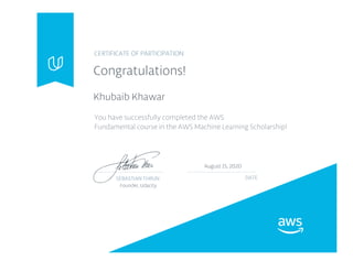 CERTIFICATE OF PARTICIPATION
Congratulations!
Khubaib Khawar
You have successfully completed the AWS
Fundamental course in the AWS Machine Learning Scholarship!
SEBASTIAN THRUN DATE
August 15, 2020
Founder, Udacity
 