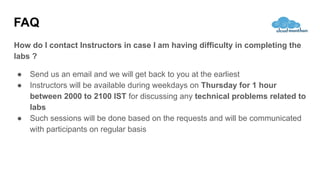 FAQ
How do I contact Instructors in case I am having difficulty in completing the
labs ?
● Send us an email and we will get back to you at the earliest
● Instructors will be available during weekdays on Thursday for 1 hour
between 2000 to 2100 IST for discussing any technical problems related to
labs
● Such sessions will be done based on the requests and will be communicated
with participants on regular basis
 