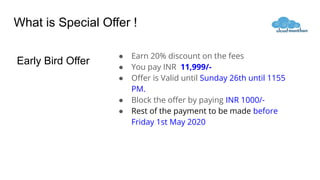 What is Special Offer !
● Earn 20% discount on the fees
● You pay INR 11,999/-
● Oﬀer is Valid until Sunday 26th until 1155
PM.
● Block the oﬀer by paying INR 1000/-
● Rest of the payment to be made before
Friday 1st May 2020
Early Bird Offer
 