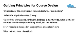 Guiding Principles for Course Design
“Concepts are the keystones in the architecture of our thinking”
“When the Why is clear How is easy”
“There is no way around hard work. Embrace it. You have to put in the hours
because there’s always something which you can improve”
Every module is designed in keeping these principles in mind
Why - What - How - Practice !
 