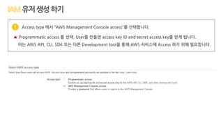 Access type 에서 “AWS Management Console access”를 선택합니다.
★ Programmatic access 를 선택, User를 만들면 access key ID and secret access key를 받게 됩니다.
이는 AWS API, CLI, SDK 또는 다른 Development tool을 통해 AWS 서비스에 Access 하기 위해 필요합니다.
1
유저생성하기
 