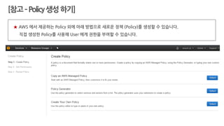 ★ AWS 에서 제공하는 Policy 외에 아래 방법으로 새로운 정책 (Policy)를 생성할 수 있습니다.
직접 생성한 Policy를 사용해 User 에게 권한을 부여할 수 있습니다.
[참고–Policy생성하기]
 