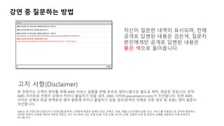 강연 중 질문하는 방법
자신이 질문한 내역이 표시되며, 전체
공개로 답변된 내용은 검은색, 질문자
본인에게만 공개로 답변된 내용은
붉은 색으로 돌아옵니다.
본 컨텐츠는 고객의 편의를 위해 AWS 서비스 설명을 위해 온라인 세미나용으로 별도로 제작, 제공된 것입니다. 만약
AWS 사이트와 컨텐츠 상에서 차이나 불일치가 있을 경우, AWS 사이트(aws.amazon.com)가 우선합니다. 또한 AWS
사이트 상에서 한글 번역문과 영어 원문에 차이나 불일치가 있을 경우(번역의 지체로 인한 경우 등 포함), 영어 원문이
우선합니다.
AWS는 본 컨텐츠에 포함되거나 컨텐츠를 통하여 고객에게 제공된 일체의 정보, 콘텐츠, 자료, 제품(소프트웨어 포함) 또는 서비스를 이용함으로 인하여 발생하는
여하한 종류의 손해에 대하여 어떠한 책임도 지지 아니하며, 이는 직접 손해, 간접 손해, 부수적 손해, 징벌적 손해 및 결과적 손해를 포함하되 이에 한정되지
아니합니다.
고지 사항(Disclaimer)
 
