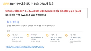 https://aws.amazon.com/ko/getting-started/tutorials/
FreeTier이용하기–10분자습서활용
10분 자습서를 활용하시면, Free Tier 사용 범위 내에서 AWS 서비스를 더욱 쉽게 체험해 보실 수 있습니다.
자습서를 따라 간단한 AWS 서비스 실습을 진행해 보세요.
 
