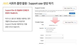 서포트플랜활용:Supportcase생성하기
Support Plan 은 콘솔에서 언제든지
변경이 가능합니다.
비즈니스 용도로 계정을 사용하는 경우
개발자 (Developer) 이상으로
Support Plan을 사용하시는 것을
권장 드리고 있습니다.
 