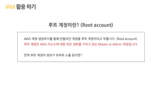 활용하기
루트 계정이란? (Root account)
AWS 계정 생성하기를 통해 만들어진 계정을 루트 계정이라고 부릅니다. (Root account)
루트 계정은 AWS 리소스에 대한 모든 권한을 가지고 있는 Master or Admin 계정입니다.
만약 루트 계정의 정보가 외부로 노출 된다면?
 