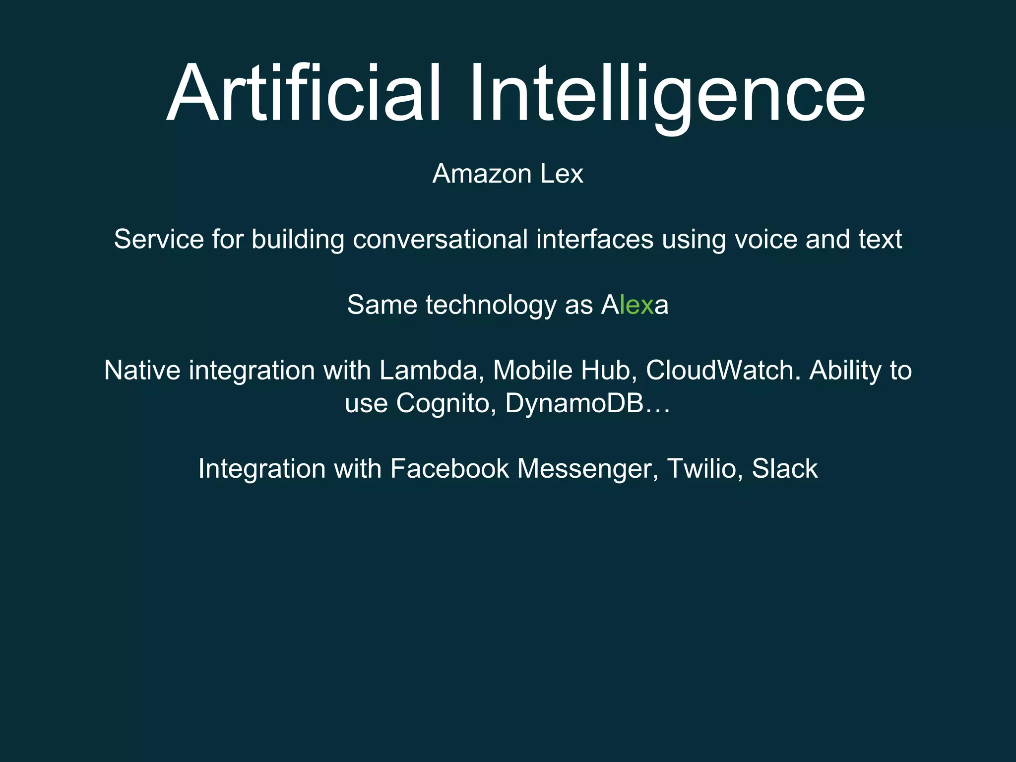 Artificial Intelligence
Amazon Lex
Service for building conversational interfaces using voice and text
Same technology as Alexa
Native integration with Lambda, Mobile Hub, CloudWatch. Ability to
use Cognito, DynamoDB…
Integration with Facebook Messenger, Twilio, Slack
 