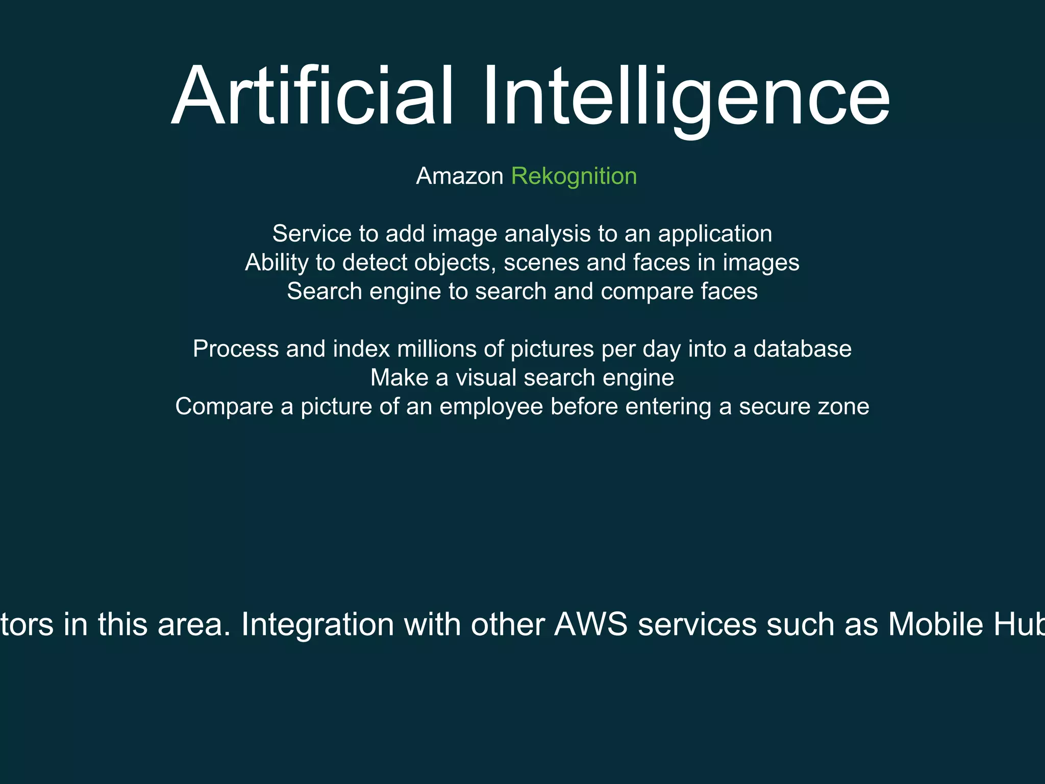 Artificial Intelligence
Amazon Rekognition
Service to add image analysis to an application
Ability to detect objects, scenes and faces in images
Search engine to search and compare faces
Process and index millions of pictures per day into a database
Make a visual search engine
Compare a picture of an employee before entering a secure zone
tors in this area. Integration with other AWS services such as Mobile Hub
 
