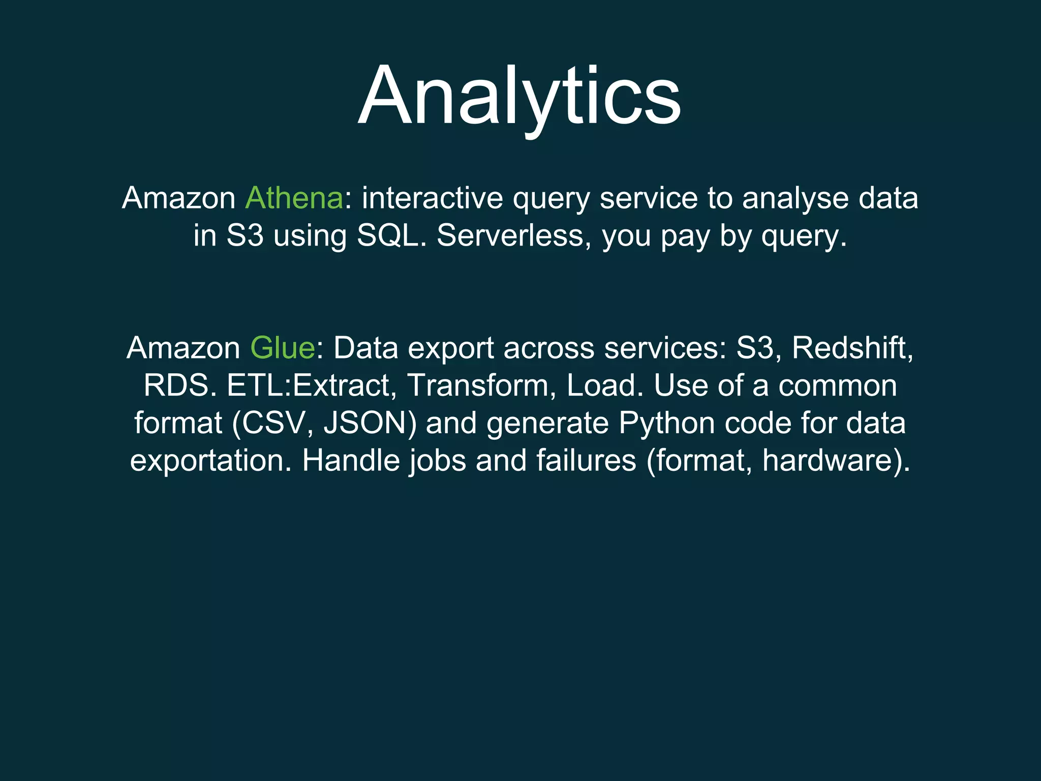 Analytics
Amazon Athena: interactive query service to analyse data
in S3 using SQL. Serverless, you pay by query.
Amazon Glue: Data export across services: S3, Redshift,
RDS. ETL:Extract, Transform, Load. Use of a common
format (CSV, JSON) and generate Python code for data
exportation. Handle jobs and failures (format, hardware).
 