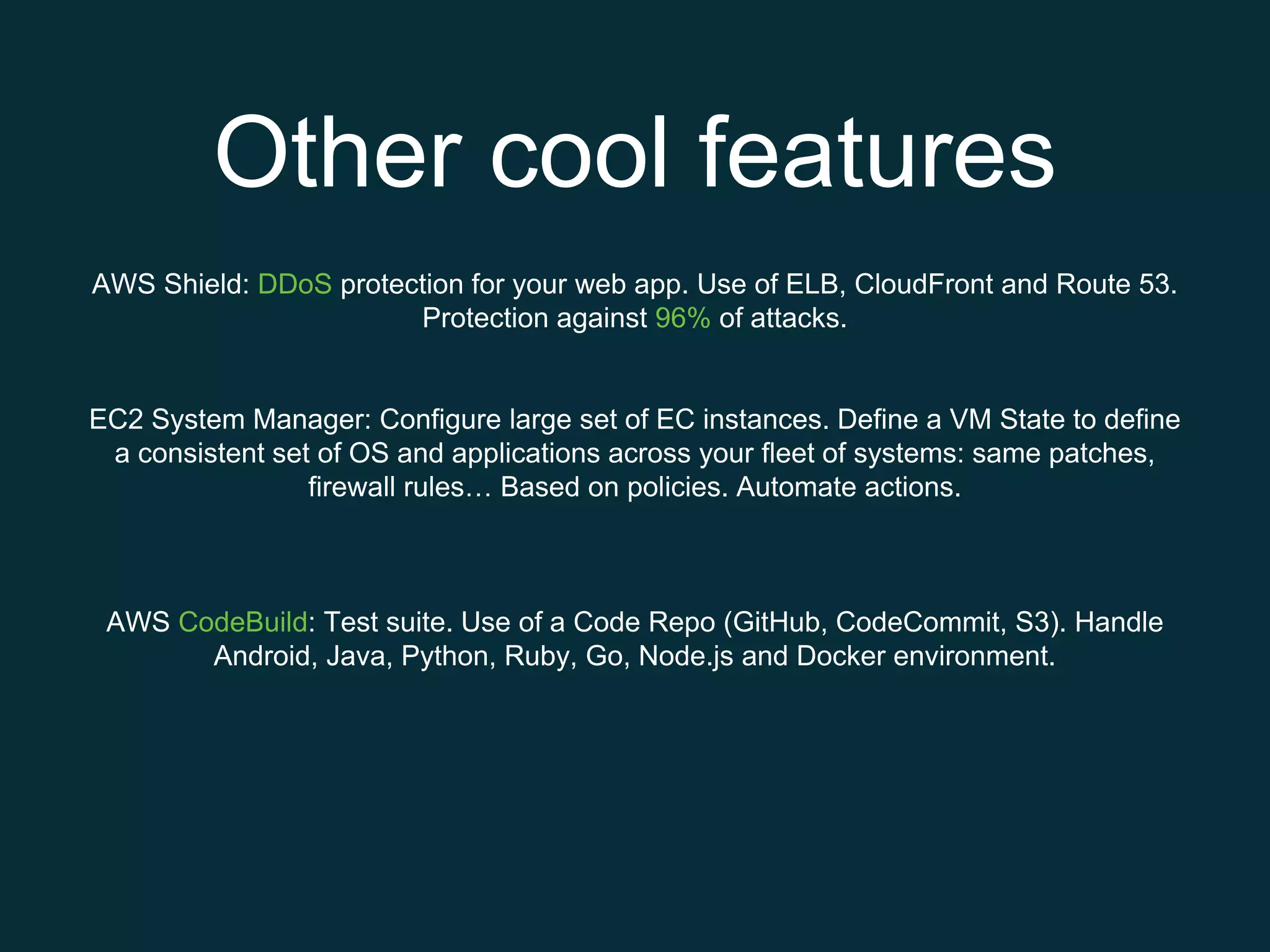 Other cool features
AWS Shield: DDoS protection for your web app. Use of ELB, CloudFront and Route 53.
Protection against 96% of attacks.
EC2 System Manager: Configure large set of EC instances. Define a VM State to define
a consistent set of OS and applications across your fleet of systems: same patches,
firewall rules… Based on policies. Automate actions.
AWS CodeBuild: Test suite. Use of a Code Repo (GitHub, CodeCommit, S3). Handle
Android, Java, Python, Ruby, Go, Node.js and Docker environment.
 