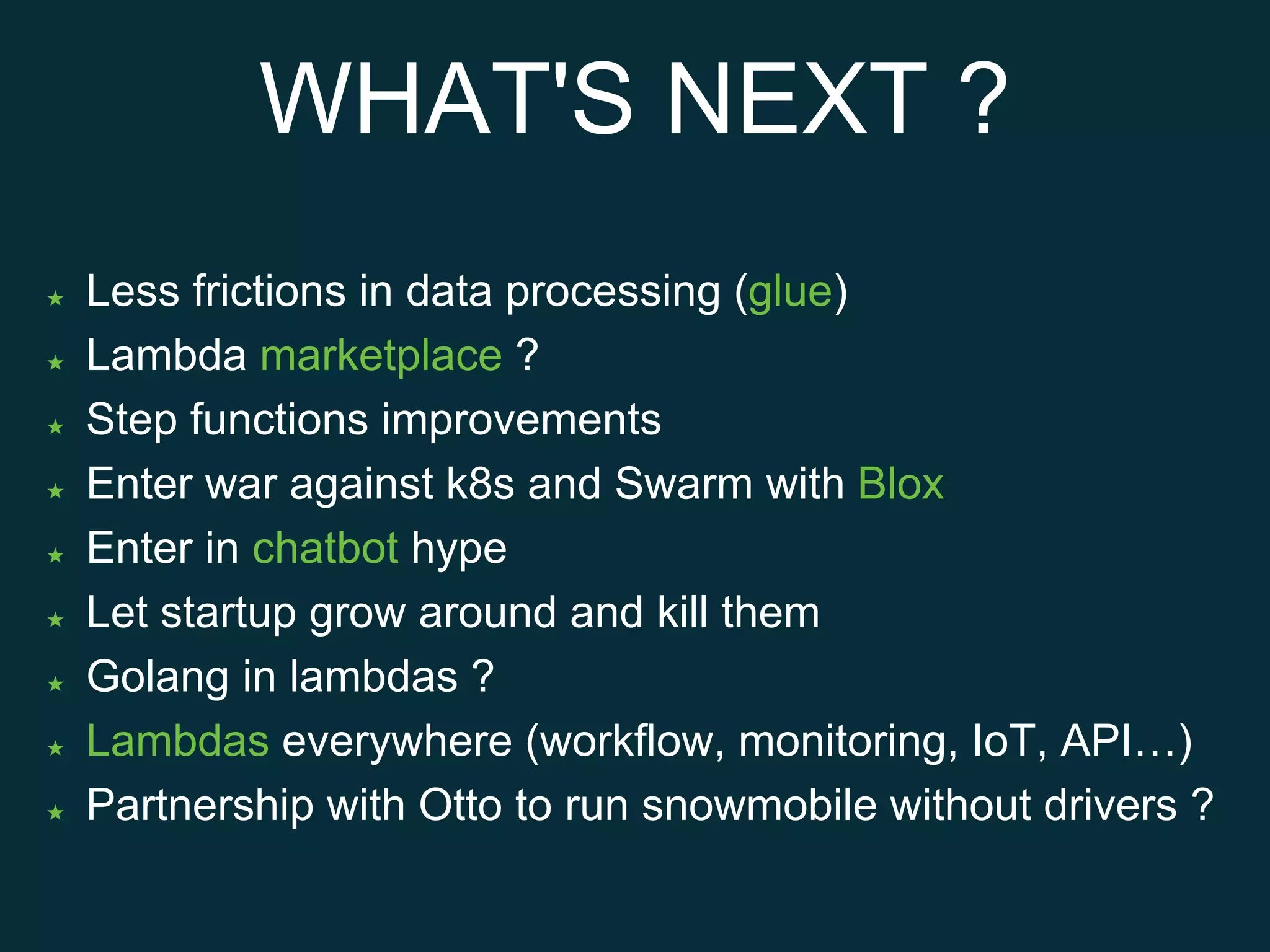 WHAT'S NEXT ?
★ Less frictions in data processing (glue)
★ Lambda marketplace ?
★ Step functions improvements
★ Enter war against k8s and Swarm with Blox
★ Enter in chatbot hype
★ Let startup grow around and kill them
★ Golang in lambdas ?
★ Lambdas everywhere (workflow, monitoring, IoT, API…)
★ Partnership with Otto to run snowmobile without drivers ?
 